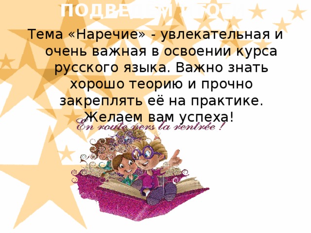 ПОДВЕДЁМ ИТОГИ   Тема «Наречие» - увлекательная и очень важная в освоении курса русского языка. Важно знать хорошо теорию и прочно закреплять её на практике. Желаем вам успеха!