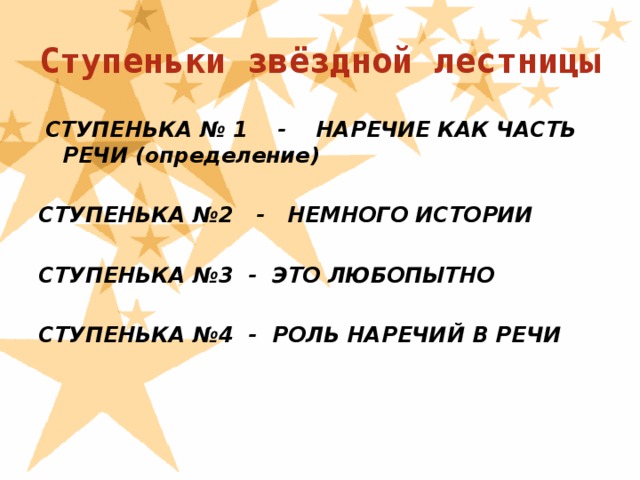 Ступеньки звёздной лестницы  СТУПЕНЬКА № 1 - НАРЕЧИЕ КАК ЧАСТЬ РЕЧИ (определение)  СТУПЕНЬКА №2 - НЕМНОГО ИСТОРИИ  СТУПЕНЬКА №3 - ЭТО ЛЮБОПЫТНО  СТУПЕНЬКА №4 - РОЛЬ НАРЕЧИЙ В РЕЧИ