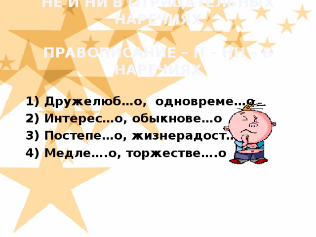 НЕ И НИ В ОТРИЦАТЕЛЬНЫХ НАРЕЧИЯХ   ПРАВОПИСАНИЕ – Н – НН – В НАРЕЧИЯХ  1) Дружелюб…о, одновреме…о  2) Интерес…о, обыкнове…о  3) Постепе…о, жизнерадост…о  4) Медле….о, торжестве….о