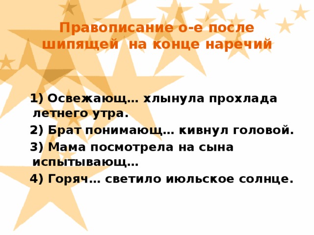 Правописание о-е после шипящей на конце наречий  1) Освежающ… хлынула прохлада летнего утра.  2) Брат понимающ… кивнул головой.  3) Мама посмотрела на сына испытывающ…  4) Горяч… светило июльское солнце.