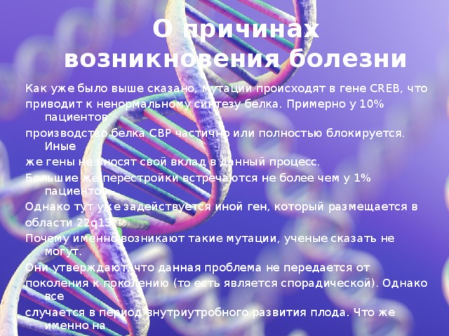 О причинах возникновения болезни Как уже было выше сказано, мутации происходят в гене CREB, что приводит к ненормальному синтезу белка. Примерно у 10% пациентов производство белка СВР частично или полностью блокируется. Иные же гены не вносят свой вклад в данный процесс. Большие же перестройки встречаются не более чем у 1% пациентов. Однако тут уже задействуется иной ген, который размещается в области 22q13. Почему именно возникают такие мутации, ученые сказать не могут. Они утверждают, что данная проблема не передается от поколения к поколению (то есть является спорадической). Однако все случается в период внутриутробного развития плода. Что же именно на это влияет – питание, особенности внешней среды, вредные привычки или особые заболевания во время вынашивания малыша, – ученые пока сказать не могут.