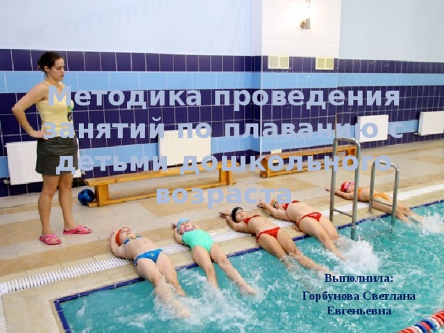 Методика проведения занятий по плаванию с детьми дошкольного возраста   Выполнила: Горбунова Светлана Евгеньевна