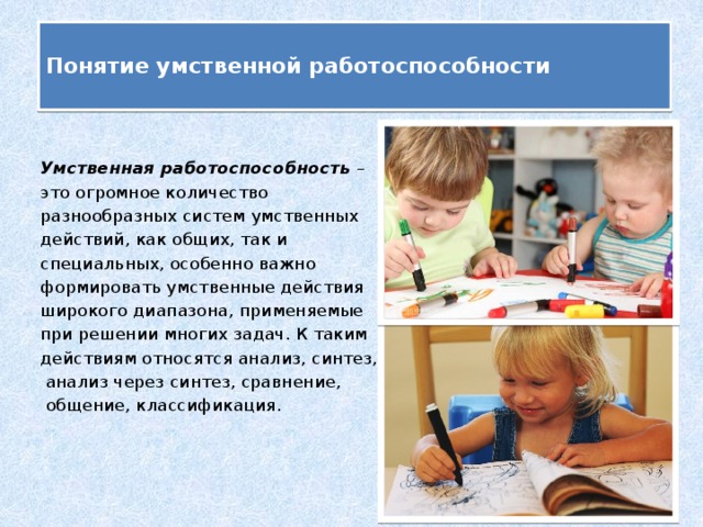 Понятие умственной работоспособности   Умственная работоспособность – это огромное количество разнообразных систем умственных действий, как общих, так и специальных, особенно важно формировать умственные действия широкого диапазона, применяемые при решении многих задач. К таким действиям относятся анализ, синтез,  анализ через синтез, сравнение,  общение, классификация.