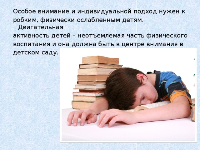 Особое внимание и индивидуальной подход нужен к робким, физически ослабленным детям. Двигательная активность детей – неотъемлемая часть физического воспитания и она должна быть в центре внимания в детском саду.