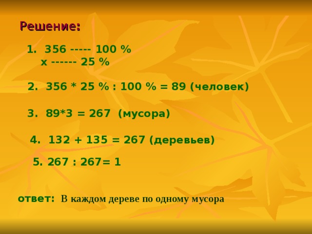 Решение :    1. 356 ----- 100 %  х ------ 25 %   2. 356 * 25 % : 100 % = 89 (человек)  3. 89*3 = 267 (мусора)  4. 132 + 135 = 267 (деревьев)  5. 267 : 267= 1     ответ:  В каждом дереве по одному мусора