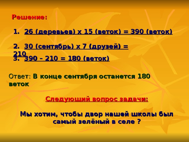 Решение: 1. 26 (деревьев) х 15 (веток) = 390 (веток)   2. 30 (сентябрь) х 7 (друзей) = 210    3. 390 – 210 = 180 (веток)   Ответ: В конце сентября останется 180 веток Следующий вопрос задачи:   Мы хотим, чтобы двор нашей школы был самый зелёный в селе ?