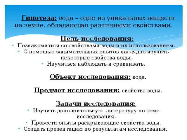 Гипотеза: вода – одно из уникальных веществ на земле, обладающая различными свойствами.  Цель исследования:  Познакомиться со свойствами воды и их использованием. С помощью занимательных опытов наглядно изучить некоторые свойства воды. Научиться наблюдать и сравнивать.  Объект исследования: вода.  Предмет исследования:  свойства воды.  Задачи исследования: