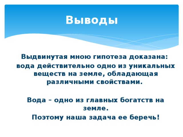 Выводы Выдвинутая мною гипотеза доказана: вода действительно одно из уникальных веществ на земле, обладающая различными свойствами.  Вода – одно из главных богатств на земле. Поэтому наша задача ее беречь!