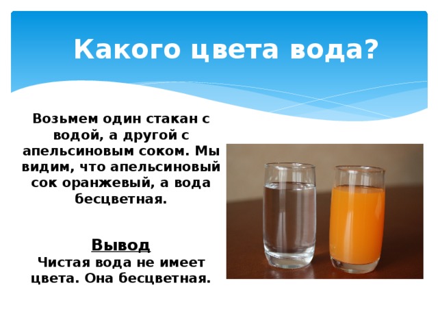 Какого цвета вода?  Возьмем один стакан с водой, а другой с апельсиновым соком. Мы видим, что апельсиновый сок оранжевый, а вода бесцветная.    Вывод  Чистая вода не имеет цвета. Она бесцветная.