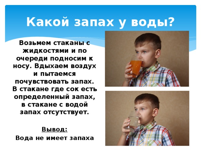 Какой запах у воды? Возьмем стаканы с жидкостями и по очереди подносим к носу. Вдыхаем воздух и пытаемся почувствовать запах. В стакане где сок есть определенный запах, в стакане с водой запах отсутствует.  Вывод: Вода не имеет запаха