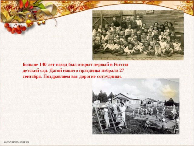 Больше 140 лет назад был открыт первый в России детский сад. Датой нашего праздника избрали 27 сентября. Поздравляем вас дорогие сотрудники.