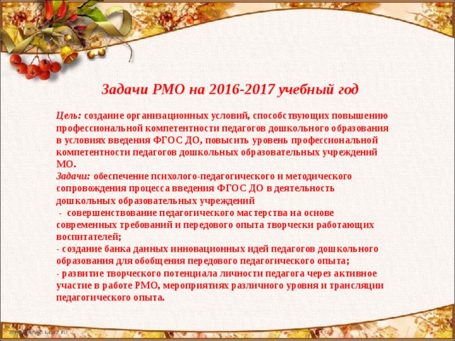 Задачи РМО на 2016-2017 учебный год  Цель: создание организационных условий, способствующих повышению профессиональной компетентности педагогов дошкольного образования в условиях введения ФГОС ДО , повысить уровень профессиональной компетентности педагогов дошкольных образовательных учреждений МО. Задачи: обеспечение психолого-педагогического и методического сопровождения процесса введения ФГОС ДО в деятельность дошкольных образовательных учреждений  - совершенствование педагогического мастерства на основе современных требований и передового опыта творчески работающих воспитателей; - создание банка данных инновационных идей педагогов дошкольного образования для обобщения передового педагогического опыта; - развитие творческого потенциала личности педагога через активное участие в работе РМО, мероприятиях различного уровня и трансляции педагогического опыта.