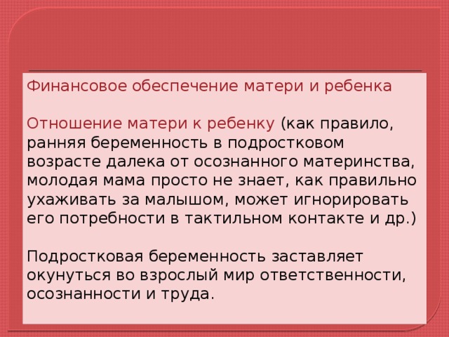 Финансовое обеспечение матери и ребенка Отношение матери к ребенку (как правило, ранняя беременность в подростковом возрасте далека от осознанного материнства, молодая мама просто не знает, как правильно ухаживать за малышом, может игнорировать его потребности в тактильном контакте и др.) Подростковая беременность заставляет окунуться во взрослый мир ответственности, осознанности и труда.