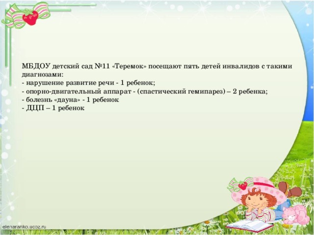 МБДОУ детский сад №11 «Теремок» посещают пять детей инвалидов с такими диагнозами:  - нарушение развитие речи - 1 ребенок;  - опорно-двигательный аппарат - (спастический гемипарез) – 2 ребенка;  - болезнь «дауна» - 1 ребенок  - ДЦП – 1 ребенок