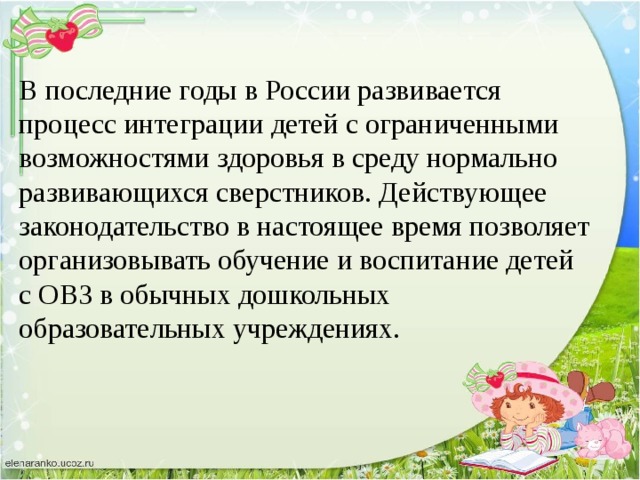 В последние годы в России развивается процесс интеграции детей с ограниченными возможностями здоровья в среду нормально развивающихся сверстников. Действующее законодательство в настоящее время позволяет организовывать обучение и воспитание детей с ОВЗ в обычных дошкольных образовательных учреждениях.