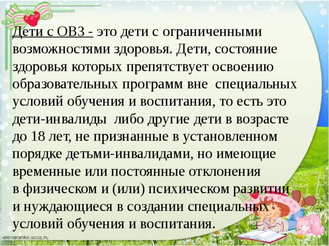 Дети с ОВЗ -  это дети с ограниченными возможностями здоровья. Дети, состояние здоровья которых препятствует освоению образовательных программ вне  специальных условий обучения и воспитания, то есть это дети-инвалиды  либо другие дети в возрасте до 18 лет, не признанные в установленном порядке детьми-инвалидами, но имеющие временные или постоянные отклонения в физическом и (или) психическом развитии и нуждающиеся в создании специальных условий обучения и воспитания.