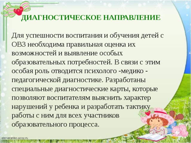 ДИАГНОСТИЧЕСКОЕ НАПРАВЛЕНИЕ Для успешности воспитания и обучения детей с ОВЗ необходима правильная оценка их возможностей и выявление особых образовательных потребностей. В связи с этим особая роль отводится психолого -медико - педагогической диагностике. Разработаны специальные диагностические карты, которые позволяют воспитателям выяснить характер нарушений у ребенка и разработать тактику работы с ним для всех участников образовательного процесса.