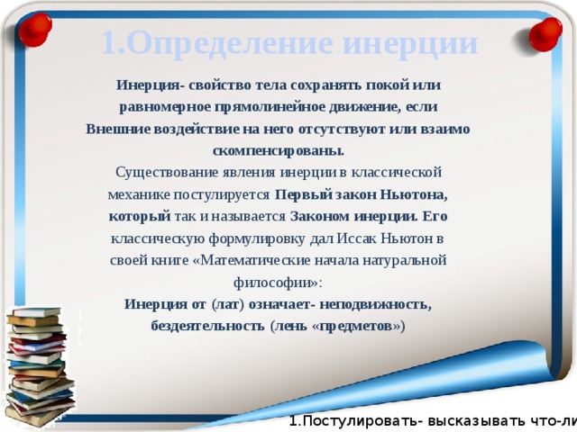 1.Определение инерции Инерция- свойство тела сохранять покой или равномерное прямолинейное движение, если Внешние воздействие на него отсутствуют или взаимо скомпенсированы. Существование явления инерции в классической механике постулируется Первый закон Ньютона, который так и называется Законом инерции. Его классическую формулировку дал Иссак Ньютон в своей книге «Математические начала натуральной философии»: Инерция от (лат) означает- неподвижность, бездеятельность (лень «предметов») 1.Постулировать- высказывать что-либо.