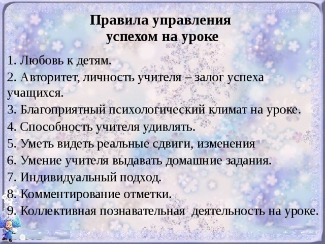    Правила управления  успехом на уроке   1. Любовь к детям. 2. Авторитет, личность учителя – залог успеха учащихся. 3. Благоприятный психологический климат на уроке. 4. Способность учителя удивлять. 5. Уметь видеть реальные сдвиги, изменения 6. Умение учителя выдавать домашние задания. 7. Индивидуальный подход. 8. Комментирование отметки. 9. Коллективная познавательная деятельность на уроке.