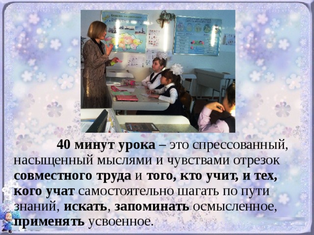 40 минут урока – это спрессованный, насыщенный мыслями и чувствами отрезок совместного труда и того, кто учит, и тех, кого учат самостоятельно шагать по пути знаний, искать , запоминать осмысленное, применять усвоенное.