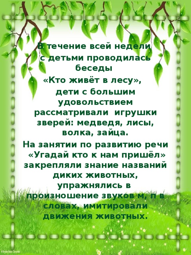 В течение всей недели с детьми проводилась беседы «Кто живёт в лесу», дети с большим удовольствием рассматривали игрушки зверей: медведя, лисы, волка, зайца. На занятии по развитию речи «Угадай кто к нам пришёл» закрепляли знание названий диких животных, упражнялись в произношение звуков м, п в словах, имитировали движения животных.