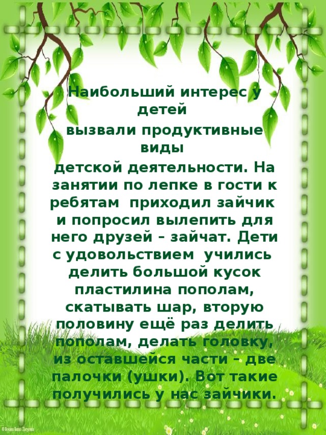 Наибольший интерес у детей вызвали продуктивные виды детской деятельности. На занятии по лепке в гости к ребятам приходил зайчик и попросил вылепить для него друзей – зайчат. Дети с удовольствием учились делить большой кусок пластилина пополам, скатывать шар, вторую половину ещё раз делить пополам, делать головку, из оставшейся части – две палочки (ушки). Вот такие получились у нас зайчики.