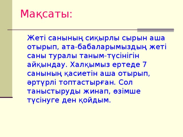 Мақсаты:  Жеті санының сиқырлы сырын аша отырып, ата-бабаларымыздың жеті саны туралы таным-түсінігін айқындау. Халқымыз ертеде 7 санының қасиетін аша отырып, әртүрлі топтастырған. Сол таныстыруды жинап, өзімше түсінуге ден қойдым.