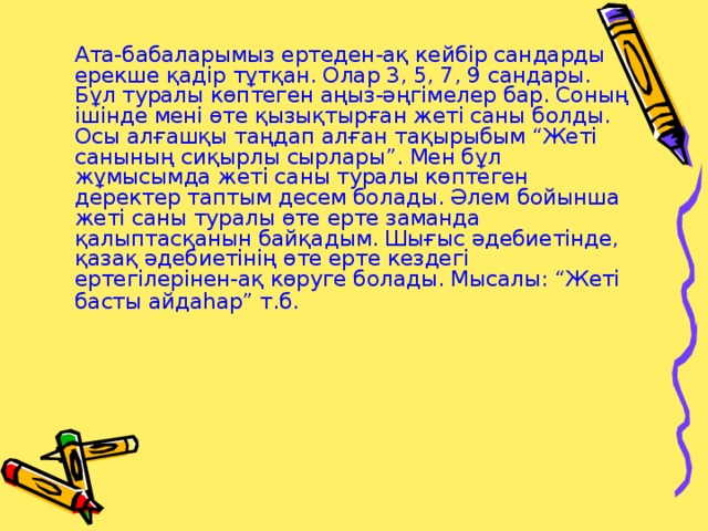 Ата-бабаларымыз ертеден-ақ кейбір сандарды ерекше қадір тұтқан. Олар 3, 5, 7, 9 сандары. Бұл туралы көптеген аңыз-әңгімелер бар. Соның ішінде мені өте қызықтырған жеті саны болды. Осы алғашқы таңдап алған тақырыбым “Жеті санының сиқырлы сырлары”. Мен бұл жұмысымда жеті саны туралы көптеген деректер таптым десем болады. Әлем бойынша жеті саны туралы өте ерте заманда қалыптасқанын байқадым. Шығыс әдебиетінде, қазақ әдебиетінің өте ерте кездегі ертегілерінен-ақ көруге болады. Мысалы: “Жеті басты айдаһар” т.б .