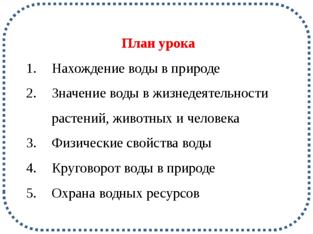 План урока Нахождение воды в природе Значение воды в жизнедеятельности растений, животных и человека Физические свойства воды Круговорот воды в природе Охрана водных ресурсов ? Какое вещество самое главное для нас в окружающем мире? Тема урока: Вода: известная и неизвестная Определение собственных целей урока: «Я пришел(ла) на урок, для того чтобы…» «Мне интересна тема данного урока, так как…» «Я уверен(на), что мне нужна данная тема…» Цели урока: