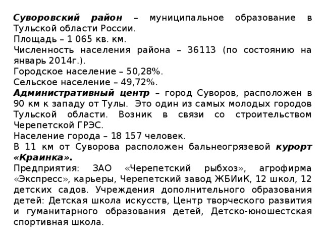 Суворовский район – муниципальное образование в Тульской области России. Площадь – 1 065 кв. км. Численность населения района – 36113 (по состоянию на январь 2014г.). Городское население – 50,28%. Сельское население – 49,72%. Административный центр – город Суворов, расположен в 90 км к западу от Тулы. Это один из самых молодых городов Тульской области. Возник в связи со строительством Черепетской ГРЭС. Население города – 18 157 человек. В 11 км от Суворова расположен бальнеогрязевой курорт «Краинка». Предприятия: ЗАО «Черепетский рыбхоз», агрофирма «Экспресс», карьеры, Черепетский завод ЖБИиК, 12 школ, 12 детских садов. Учреждения дополнительного образования детей: Детская школа искусств, Центр творческого развития и гуманитарного образования детей, Детско-юношестская спортивная школа.