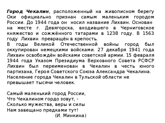 Город Чекалин , расположенный на живописном берегу Оки официально признан самым маленьким городом России. До 1944 года он носил название Лихвин. Основан на месте г. Девягорска, входившего в Черниговское княжество и сожжённого татарами в 1238 году. В 1563 году  Лихвин превращён в крепость. В годы Великой Отечественной войны город был оккупирован немецкими войсками. 27 декабря 1941 года Лихвин освобождён войсками советской армии. 15 февраля 1944 года Указом Президиума Верховного Совета РСФСР Лихвин был переименован в Чекалин в честь юного партизана, Героя Советского Союза Александра Чекалина. Население города Чекалин в Тульской области не превышает тысячи человек. Самый маленький город России, Что Чекалином гордо зовут, - Сколько мужества, веры и силы Нам завещано предками тут!  (И. Минкина)