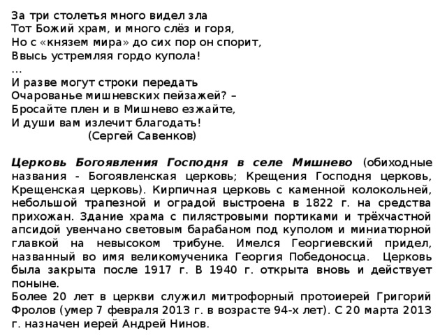 За три столетья много видел зла Тот Божий храм, и много слёз и горя, Но с «князем мира» до сих пор он спорит, Ввысь устремляя гордо купола! … И разве могут строки передать Очарованье мишневских пейзажей? – Бросайте плен и в Мишнево езжайте, И души вам излечит благодать!   (Сергей Савенков)  Церковь Богоявления Господня в селе Мишнево (обиходные названия - Богоявленская церковь; Крещения Господня церковь, Крещенская церковь). Кирпичная церковь с каменной колокольней, небольшой трапезной и оградой выстроена в 1822 г. на средства прихожан. Здание храма с пилястровыми портиками и трёхчастной апсидой увенчано световым барабаном под куполом и миниатюрной главкой на невысоком трибуне. Имелся Георгиевский придел, названный во имя великомученика Георгия Победоносца. Церковь была закрыта после 1917 г. В 1940 г. открыта вновь и действует поныне. Более 20 лет в церкви служил митрофорный протоиерей Григорий Фролов (умер 7 февраля 2013 г. в возрасте 94-х лет). С 20 марта 2013 г. назначен иерей Андрей Нинов.