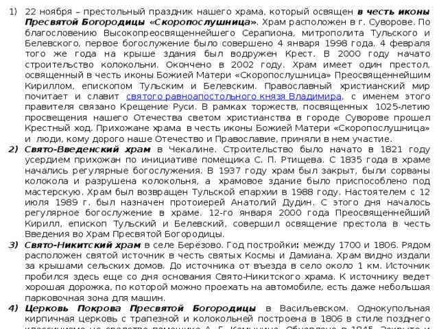 22 ноября – престольный праздник нашего храма, который освящен в честь иконы Пресвятой Богородицы «Скоропослушница » . Храм расположен в г. Суворове. По благословению Высокопреосвященнейшего Серапиона, митрополита Тульского и Белевского, первое богослужение было совершено 4 января 1998 года. 4 февраля того же года на крыше здания был водружен Крест. В 2000 году начато строительство колокольни. Окончено в 2002 году. Храм имеет один престол, освященный в честь иконы Божией Матери «Скоропослушница» Преосвященнейшим Кириллом, епископом Тульским и Белевским. Православный христианский мир почитает и славит святого равноапостольного князя Владимира