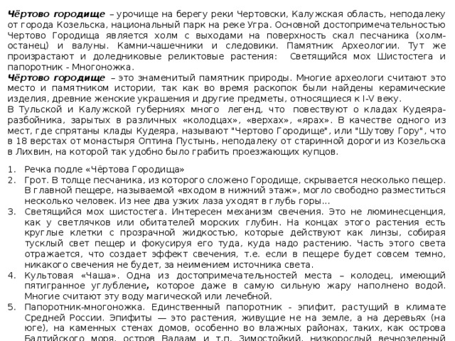 Чёртово городище – урочище на берегу реки Чертовски, Калужская область, неподалеку от города Козельска, национальный парк на реке Угра. Основной достопримечательностью Чертово Городища является холм с выходами на поверхность скал песчаника (холм-останец) и валуны. Камни-чашечники и следовики. Памятник Археологии. Тут же произрастают и доледниковые реликтовые растения: Светящийся мох Шистостега и папоротник - Многоножка. Чёртово городище – это знаменитый памятник природы. Многие археологи считают это место и памятником истории, так как во время раскопок были найдены керамические изделия, древние женские украшения и другие предметы, относящиеся к I-V веку. В Тульской и Калужской губерниях много  легенд, что  повествуют о кладах Кудеяра-разбойника, зарытых в различных «колодцах», «верхах», «ярах». В качестве одного из мест, где спрятаны клады Кудеяра, называют 