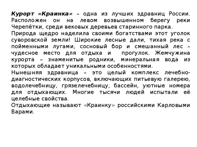 Курорт «Краинка» – одна из лучших здравниц России. Расположен он на левом возвышенном берегу реки Черепётки, среди вековых деревьев старинного парка. Природа щедро наделила своими богатствами этот уголок суворовской земли! Широкие лесные дали, тихая река с пойменными лугами, сосновый бор и смешанный лес – чудесное место для отдыха и прогулок. Жемчужина курорта – знаменитые родники, минеральная вода из которых обладает уникальными особенностями. Нынешняя здравница – это целый комплекс лечебно-диагностических корпусов, включающих питьевую галерею, водолечебницу, грязелечебницу, бассейн, уютные номера для отдыхающих. Многие тысячи людей испытали её целебные свойства. Отдыхающие называют «Краинку» российскими Карловыми Варами.