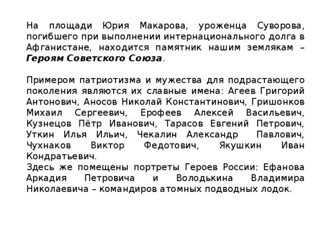 На площади Юрия Макарова, уроженца Суворова, погибшего при выполнении интернационального долга в Афганистане, находится памятник нашим землякам – Героям Советского Союза . Примером патриотизма и мужества для подрастающего поколения являются их славные имена: Агеев Григорий Антонович, Аносов Николай Константинович, Гришонков Михаил Сергеевич, Ерофеев Алексей Васильевич, Кузнецов Пётр Иванович, Тарасов Евгений Петрович, Уткин Илья Ильич, Чекалин Александр Павлович, Чухнаков Виктор Федотович, Якушкин Иван Кондратьевич. Здесь же помещены портреты Героев России: Ефанова Аркадия Петровича и Володькина Владимира Николаевича – командиров атомных подводных лодок.