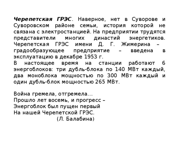 Черепетская ГРЭС . Наверное, нет в Суворове и Суворовском районе семьи, история которой не связана с электростанцией. На предприятии трудятся представители многих династий энергетиков. Черепетская ГРЭС имени Д. Г. Жимерина – градообразующее предприятие – введена в эксплуатацию в декабре 1953 г. В настоящее время на станции работают 6 энергоблоков: три дубль-блока по 140 МВт каждый, два моноблока мощностью по 300 МВт каждый и один дубль-блок мощностью 265 МВт.   Война гремела, отгремела… Прошло лет восемь, и прогресс – Энергоблок был пущен первый На нашей Черепетской ГРЭС.  (Л. Балабина )