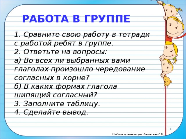 РАБОТА В ГРУППЕ 1. Сравните свою работу в тетради с работой ребят в группе. 2. Ответьте на вопросы: а) Во всех ли выбранных вами глаголах произошло чередование согласных в корне? б) В каких формах глагола шипящий согласный? 3. Заполните таблицу. 4. Сделайте вывод.