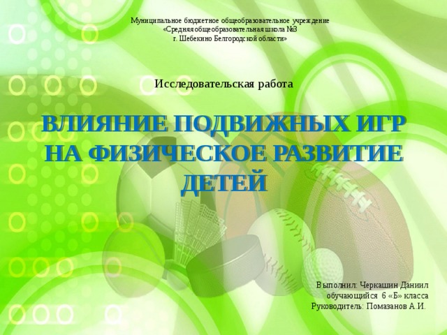 Муниципальное бюджетное общеобразовательное учреждение  «Средняя общеобразовательная школа №3  г. Шебекино Белгородской области» Исследовательская работа Влияние подвижных игр на физическое развитие детей Выполнил: Черкашин Даниил обучающийся 6 «Б» класса  Руководитель: Помазанов А.И.