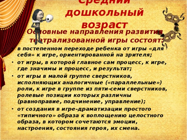 Средний дошкольный возраст  Основные направления развития театрализованной игры состоят: в постепенном переходе ребенка от игры «для себя» к игре, ориентированной на зрителя; от игры, в которой главное сам процесс, к игре, где значимы и процесс, и результат; от игры в малой группе сверстников, исполняющих аналогичные («параллельные») роли, к игре в группе из пяти-семи сверстников, ролевые позиции которых различны (равноправие, подчинение, управление); от создания в игре-драматизации простого «типичного» образа к воплощению целостного образа, в котором сочетаются эмоции, настроения, состояния героя, их смена.