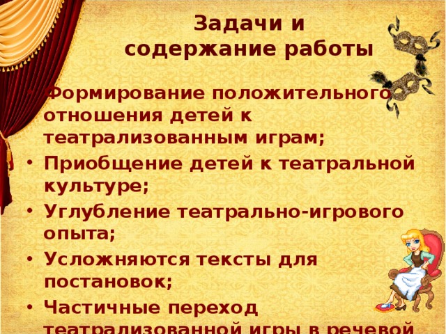 Задачи и содержание работы Формирование положительного отношения детей к театрализованным играм; Приобщение детей к театральной культуре; Углубление театрально-игрового опыта;  Усложняются тексты для постановок; Частичные переход театрализованной игры в речевой план (игра-фантазирование, игра  с продолжением)