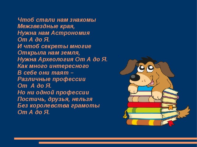 Чтоб стали нам знакомы  Межзвездные края,  Нужна нам Астрономия  От А до Я.  И чтоб секреты многие  Открыла нам земля,  Нужна Археология От А до Я.  Как много интересного  В себе они таят –  Различные профессии  От А до Я.  Но ни одной профессии  Постичь, друзья, нельзя  Без королевства грамоты  От А до Я. 1