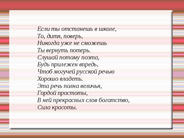 Если ты отстанешь в школе, То, дитя, поверь, Никогда уже не сможешь Ты вернуть потерь. Слушай потому поэта, Будь прилежен впредь, Чтоб могучей русской речью Хорошо владеть. Эта речь полна величья, Гордой простоты, В ней прекрасных слов богатство, Сила красоты.