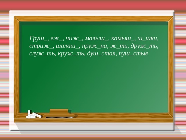 9  Груш_, еж_, чиж_, малыш_, камыш_, ш_шки, стриж_, шалаш_, пруж_на, ж_ть, друж_ть, служ_ть, круж_ть, душ_стая, пуш_стые