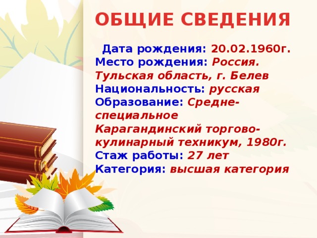 ОБЩИЕ СВЕДЕНИЯ  Дата рождения: 20.02.1960г.  Место рождения: Россия. Тульская область, г. Белев  Национальность:  русская  Образование:  Средне-специальное  Карагандинский торгово-кулинарный техникум, 1980г.  Стаж работы: 27 лет  Категория:  высшая категория