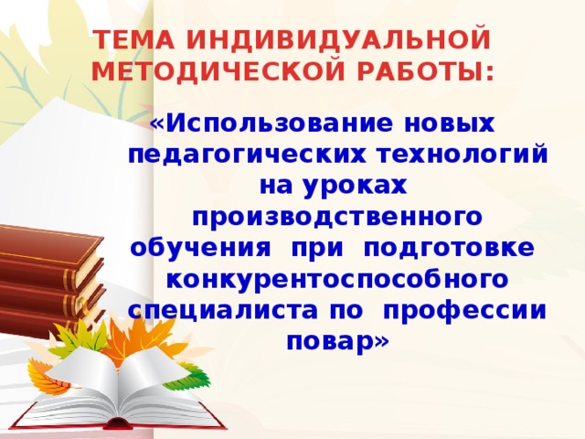 ТЕМА ИНДИВИДУАЛЬНОЙ МЕТОДИЧЕСКОЙ РАБОТЫ: «Использование новых  педагогических технологий на уроках  производственного обучения при подготовке  конкурентоспособного специалиста по профессии повар»