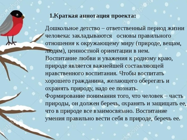 1.Краткая аннотация проекта:  Дошкольное детство – ответственный период жизни человека: закладываются основы правильного отношения к окружающему миру (природе, вещам, людям), ценностной ориентации в нем. Воспитание любви и уважения к родному краю, природе является важнейшей составляющей нравственного воспитания. Чтобы воспитать хорошего гражданина, желающего оберегать и охранять природу, надо ее познать. Формирование понимания того, что человек – часть природы, он должен беречь, охранять и защищать ее, что в природе все взаимосвязано. Воспитание умения правильно вести себя в природе, беречь ее.