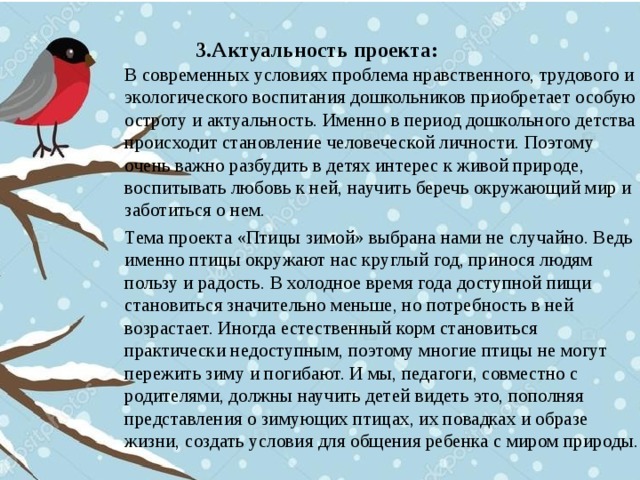 3.Актуальность проекта:   В современных условиях проблема нравственного, трудового и экологического воспитания дошкольников приобретает особую остроту и актуальность. Именно в период дошкольного детства происходит становление человеческой личности. Поэтому очень важно разбудить в детях интерес к живой природе, воспитывать любовь к ней, научить беречь окружающий мир и заботиться о нем. Тема проекта «Птицы зимой» выбрана нами не случайно. Ведь именно птицы окружают нас круглый год, принося людям пользу и радость. В холодное время года доступной пищи становиться значительно меньше, но потребность в ней возрастает. Иногда естественный корм становиться практически недоступным, поэтому многие птицы не могут пережить зиму и погибают. И мы, педагоги, совместно с родителями, должны научить детей видеть это, пополняя представления о зимующих птицах, их повадках и образе жизни, создать условия для общения ребенка с миром природы.