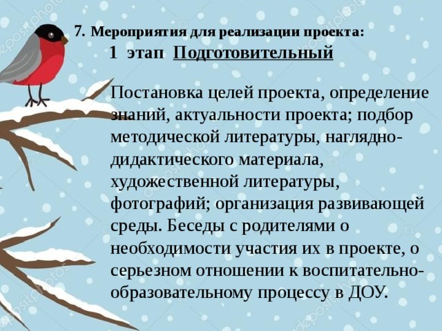 7. Мероприятия для реализации проекта:  1 этап Подготовительный Постановка целей проекта, определение знаний, актуальности проекта; подбор методической литературы, наглядно-дидактического материала, художественной литературы, фотографий; организация развивающей среды. Беседы с родителями о необходимости участия их в проекте, о серьезном отношении к воспитательно-образовательному процессу в ДОУ.