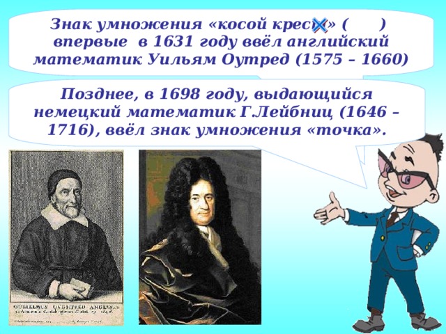 Знак умножения «косой крест» ( ) впервые в 1631 году ввёл английский математик Уильям Оутред (1575 – 1660) Позднее, в 1698 году, выдающийся немецкий математик Г.Лейбниц (1646 – 1716), ввёл знак умножения «точка».
